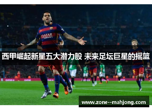 西甲崛起新星五大潜力股 未来足坛巨星的摇篮