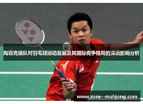 陶菲克退队对羽毛球运动发展及其国际竞争格局的深远影响分析 陶菲克退队对羽毛球运动发展及其国际竞争格局的深远影响分析