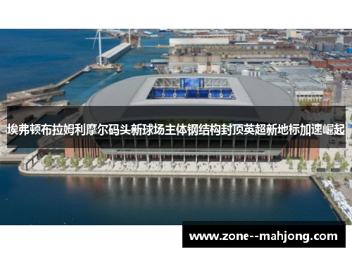 埃弗顿布拉姆利摩尔码头新球场主体钢结构封顶英超新地标加速崛起 埃弗顿布拉姆利摩尔码头新球场主体钢结构封顶英超新地标加速崛起