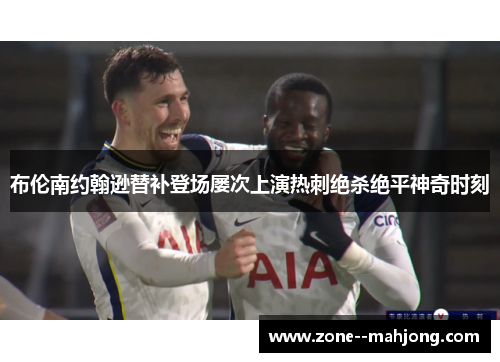 布伦南约翰逊替补登场屡次上演热刺绝杀绝平神奇时刻 布伦南约翰逊替补登场屡次上演热刺绝杀绝平神奇时刻